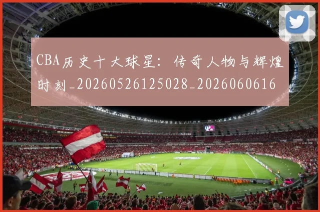 CBA历史十大球星：传奇人物与辉煌时刻_20260526125028_20260606165151