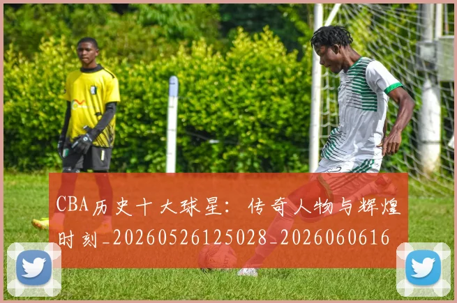 CBA历史十大球星：传奇人物与辉煌时刻_20260526125028_20260606165151