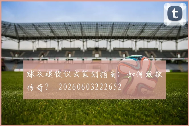 球衣退役仪式策划指南：如何致敬传奇？_20260603222652